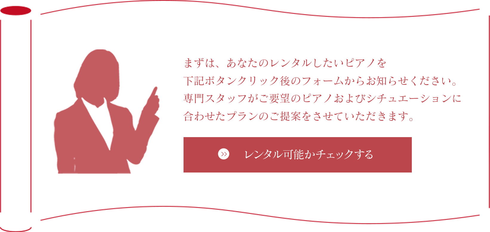 まずは、あなたのレンタルしたいピアノを下記ボタンクリック後のフォームからお知らせください。専門スタッフがご要望のピアノおよびシチュエーションに合わせたプランのご提案をさせていただきます。